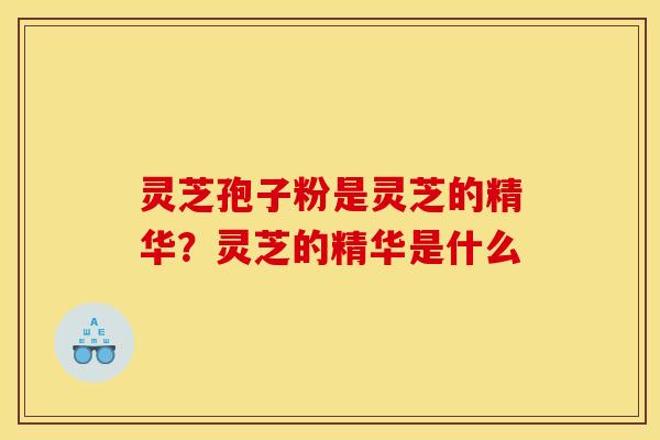 灵芝孢子粉是灵芝的精华？灵芝的精华是什么