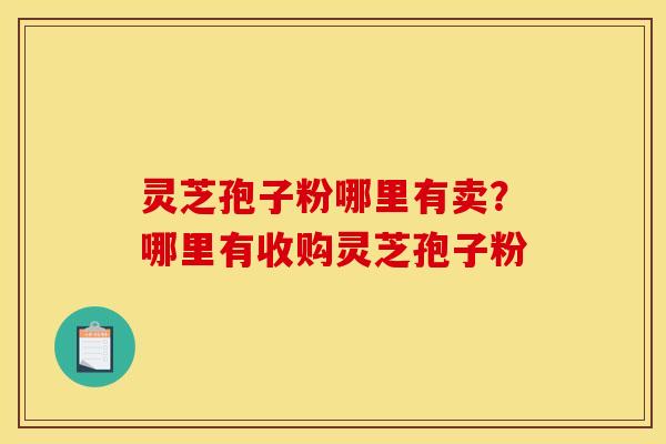 灵芝孢子粉哪里有卖？哪里有收购灵芝孢子粉