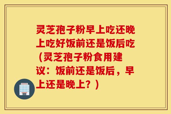 灵芝孢子粉早上吃还晚上吃好饭前还是饭后吃 (灵芝孢子粉食用建议：饭前还是饭后，早上还是晚上？)