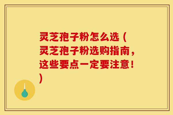 灵芝孢子粉怎么选 (灵芝孢子粉选购指南，这些要点一定要注意！)