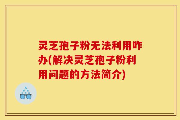 灵芝孢子粉无法利用咋办(解决灵芝孢子粉利用问题的方法简介)