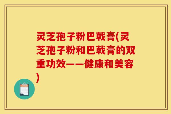 灵芝孢子粉巴戟膏(灵芝孢子粉和巴戟膏的双重功效——健康和美容)