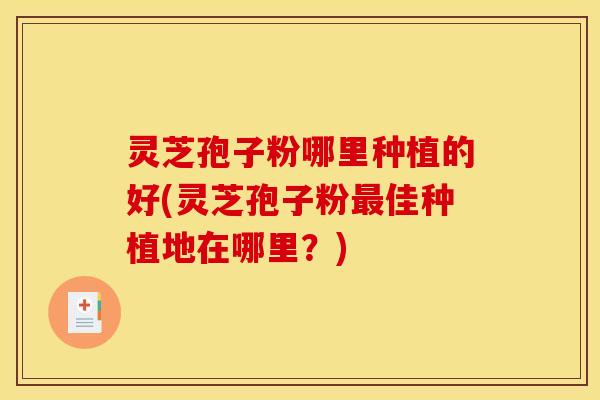 灵芝孢子粉哪里种植的好(灵芝孢子粉最佳种植地在哪里？)