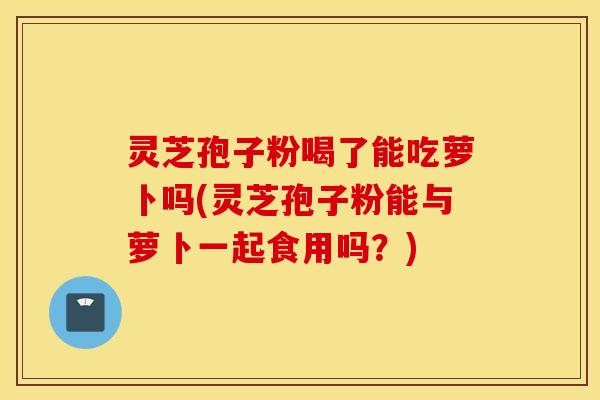 灵芝孢子粉喝了能吃萝卜吗(灵芝孢子粉能与萝卜一起食用吗？)