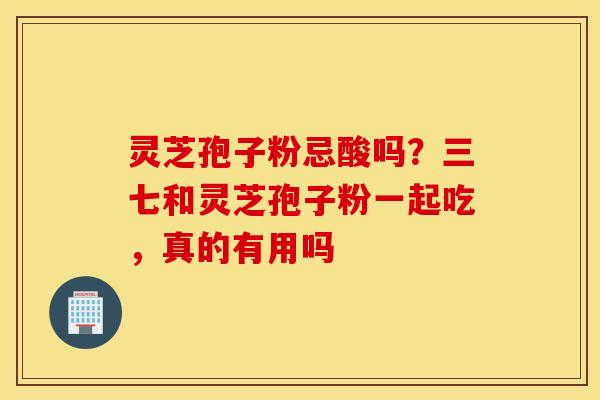 灵芝孢子粉忌酸吗？三七和灵芝孢子粉一起吃，真的有用吗