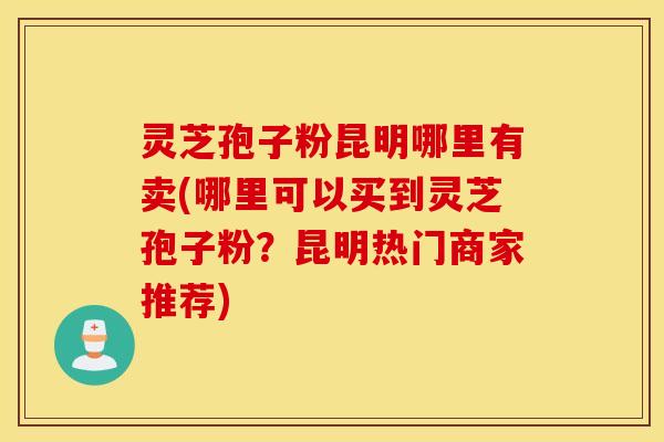 灵芝孢子粉昆明哪里有卖(哪里可以买到灵芝孢子粉？昆明热门商家推荐)