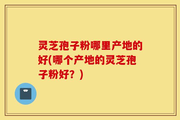 灵芝孢子粉哪里产地的好(哪个产地的灵芝孢子粉好？)