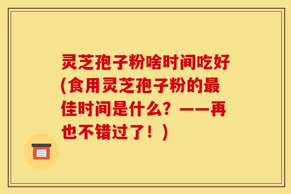 灵芝孢子粉啥时间吃好(食用灵芝孢子粉的最佳时间是什么？——再也不错过了！)