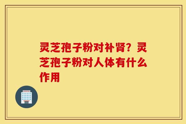 灵芝孢子粉对补肾？灵芝孢子粉对人体有什么作用
