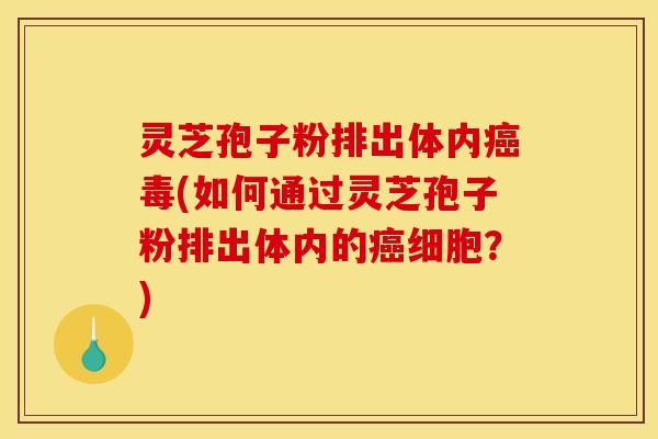 灵芝孢子粉排出体内癌毒(如何通过灵芝孢子粉排出体内的癌细胞？)