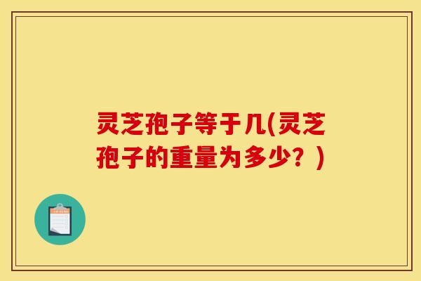 灵芝孢子等于几(灵芝孢子的重量为多少？)