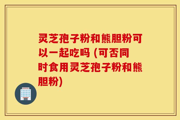 灵芝孢子粉和熊胆粉可以一起吃吗 (可否同时食用灵芝孢子粉和熊胆粉)