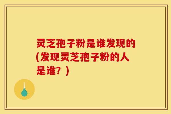 灵芝孢子粉是谁发现的(发现灵芝孢子粉的人是谁？)