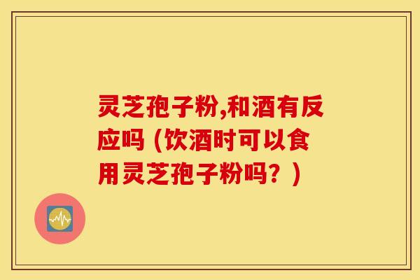 灵芝孢子粉,和酒有反应吗 (饮酒时可以食用灵芝孢子粉吗？)