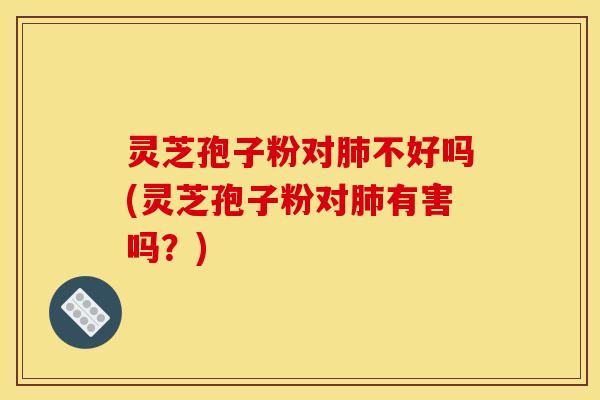 灵芝孢子粉对肺不好吗(灵芝孢子粉对肺有害吗？)
