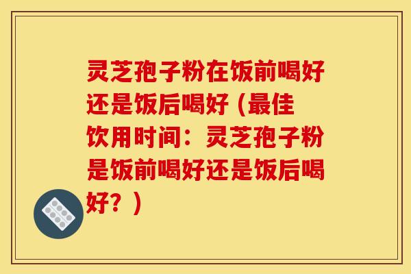 灵芝孢子粉在饭前喝好还是饭后喝好 (最佳饮用时间：灵芝孢子粉是饭前喝好还是饭后喝好？)