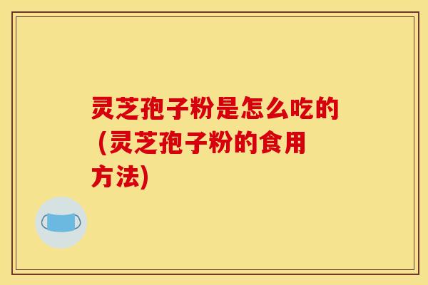 灵芝孢子粉是怎么吃的 (灵芝孢子粉的食用方法)