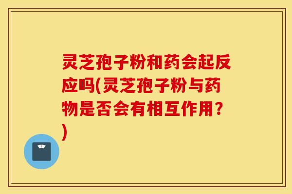 灵芝孢子粉和药会起反应吗(灵芝孢子粉与药物是否会有相互作用？)