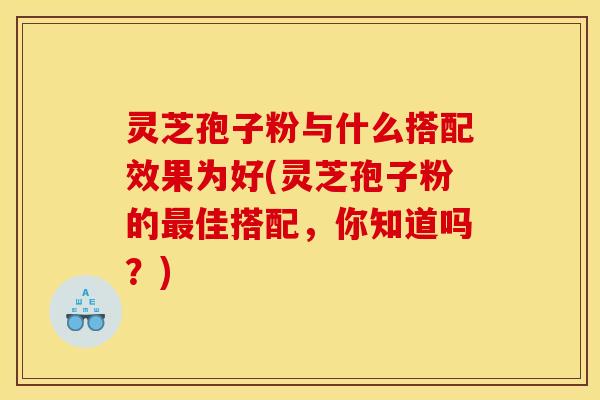 灵芝孢子粉与什么搭配效果为好(灵芝孢子粉的最佳搭配，你知道吗？)