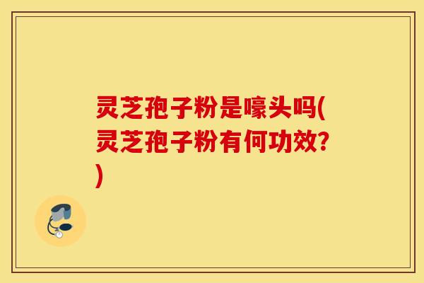 灵芝孢子粉是嚎头吗(灵芝孢子粉有何功效？)