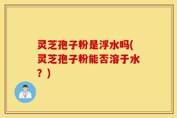 灵芝孢子粉是浮水吗(灵芝孢子粉能否溶于水？)