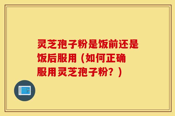 灵芝孢子粉是饭前还是饭后服用 (如何正确服用灵芝孢子粉？)