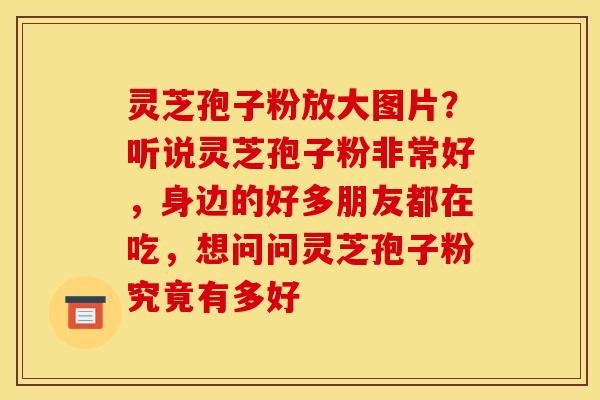 灵芝孢子粉放大图片？听说灵芝孢子粉非常好，身边的好多朋友都在吃，想问问灵芝孢子粉究竟有多好