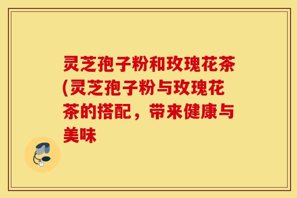 灵芝孢子粉和玫瑰花茶(灵芝孢子粉与玫瑰花茶的搭配，带来健康与美味