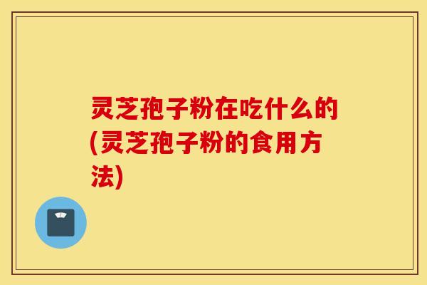 灵芝孢子粉在吃什么的(灵芝孢子粉的食用方法)