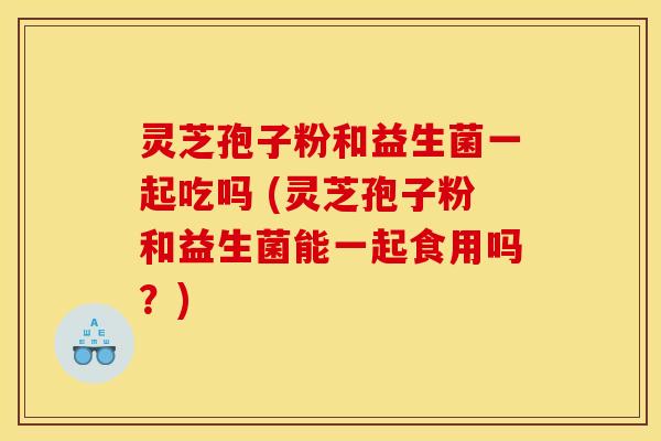 灵芝孢子粉和益生菌一起吃吗 (灵芝孢子粉和益生菌能一起食用吗？)