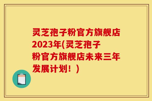 灵芝孢子粉官方旗舰店2023年(灵芝孢子粉官方旗舰店未来三年发展计划！)