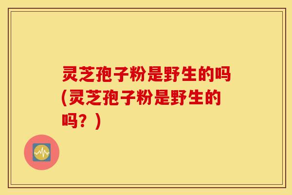 灵芝孢子粉是野生的吗(灵芝孢子粉是野生的吗？)