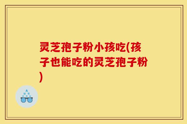 灵芝孢子粉小孩吃(孩子也能吃的灵芝孢子粉)