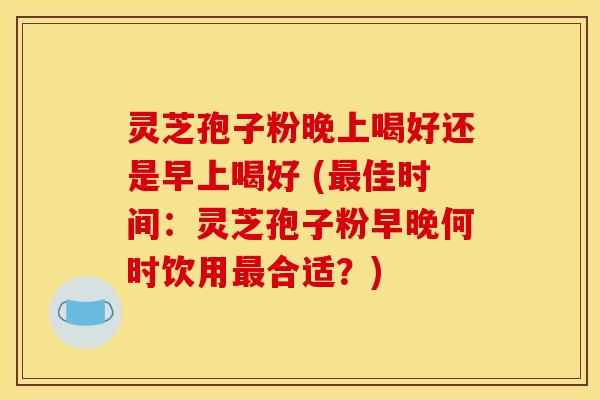 灵芝孢子粉晚上喝好还是早上喝好 (最佳时间：灵芝孢子粉早晚何时饮用最合适？)