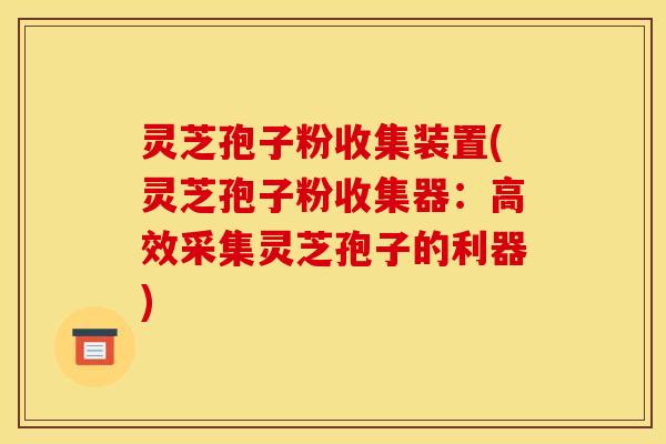 灵芝孢子粉收集装置(灵芝孢子粉收集器：高效采集灵芝孢子的利器)