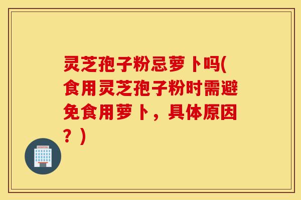 灵芝孢子粉忌萝卜吗(食用灵芝孢子粉时需避免食用萝卜，具体原因？)