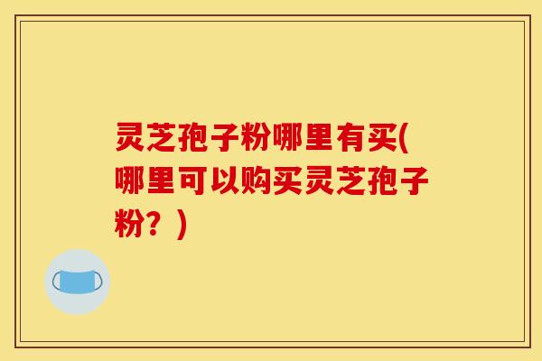 灵芝孢子粉哪里有买(哪里可以购买灵芝孢子粉？)