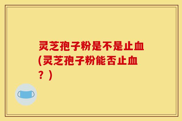灵芝孢子粉是不是止血(灵芝孢子粉能否止血？)