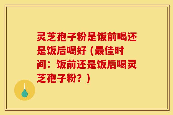 灵芝孢子粉是饭前喝还是饭后喝好 (最佳时间：饭前还是饭后喝灵芝孢子粉？)