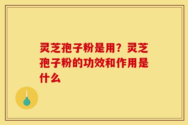 灵芝孢子粉是用？灵芝孢子粉的功效和作用是什么