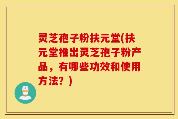 灵芝孢子粉扶元堂(扶元堂推出灵芝孢子粉产品，有哪些功效和使用方法？)