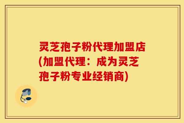 灵芝孢子粉代理加盟店(加盟代理：成为灵芝孢子粉专业经销商)