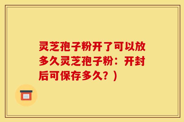 灵芝孢子粉开了可以放多久灵芝孢子粉：开封后可保存多久？)