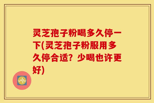 灵芝孢子粉喝多久停一下(灵芝孢子粉服用多久停合适？少喝也许更好)