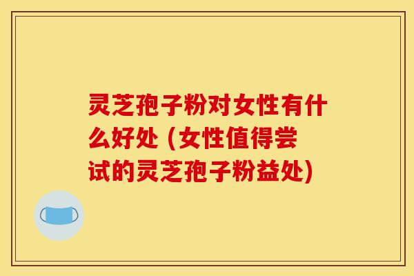 灵芝孢子粉对女性有什么好处 (女性值得尝试的灵芝孢子粉益处)