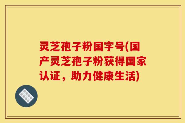 灵芝孢子粉国字号(国产灵芝孢子粉获得国家认证，助力健康生活)