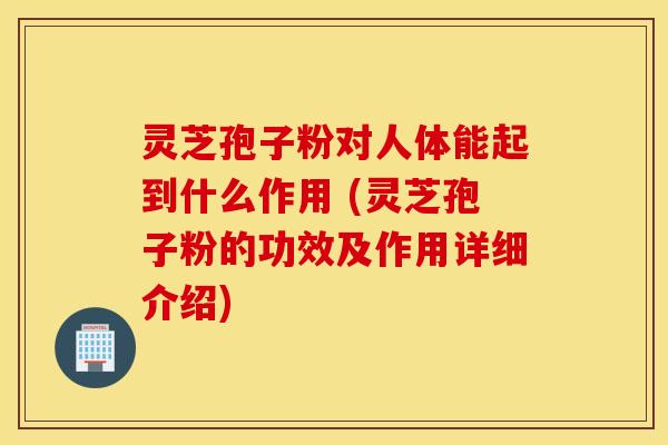 灵芝孢子粉对人体能起到什么作用 (灵芝孢子粉的功效及作用详细介绍)