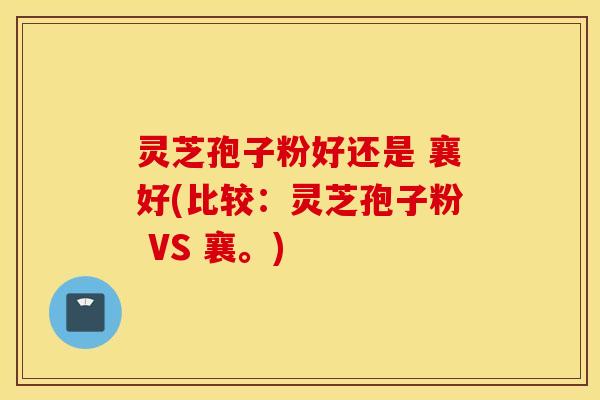 灵芝孢子粉好还是 襄好(比较：灵芝孢子粉 VS 襄。)