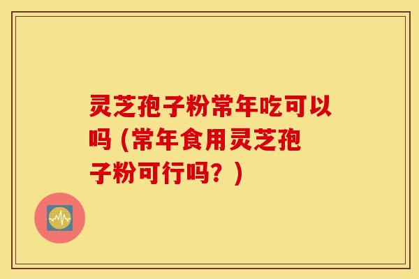 灵芝孢子粉常年吃可以吗 (常年食用灵芝孢子粉可行吗？)