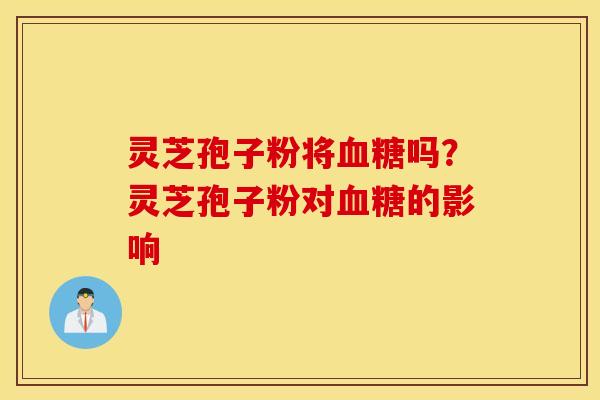 灵芝孢子粉将血糖吗？灵芝孢子粉对血糖的影响